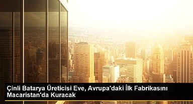 Çinli EVE Energy, Macaristan'da elektrikli araç aküleri fabrikası inşa edecek